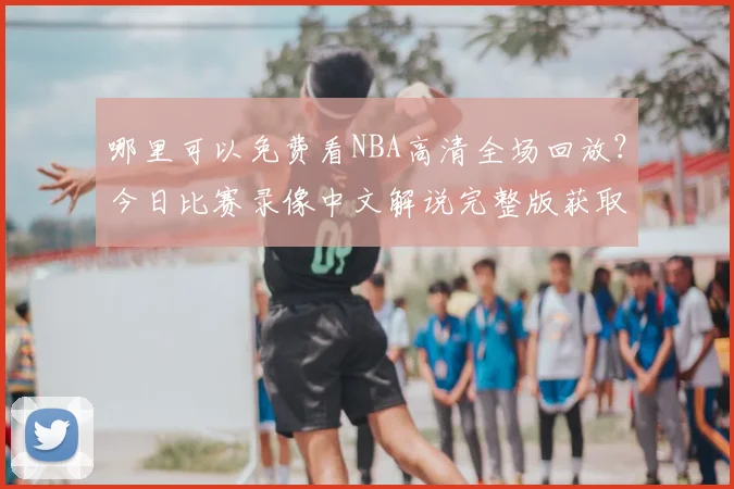 哪里可以免费看NBA高清全场回放?今日比赛录像中文解说完整版获取指南