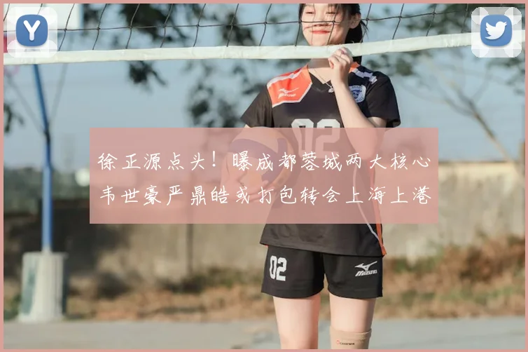 徐正源点头！曝成都蓉城两大核心韦世豪严鼎皓或打包转会上海上港