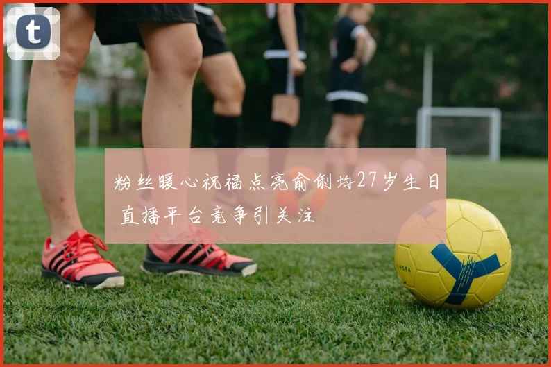 粉丝暖心祝福点亮俞俐均27岁生日 直播平台竞争引关注