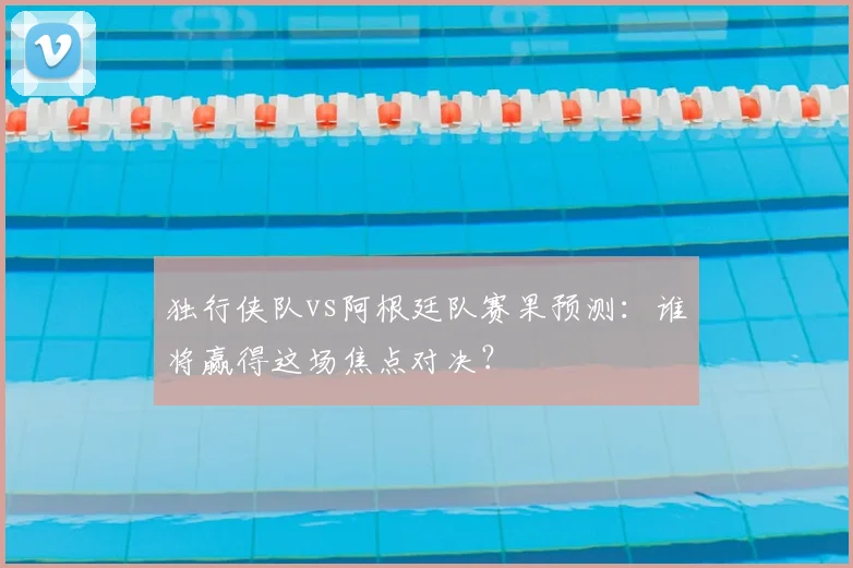 独行侠队vs阿根廷队赛果预测：谁将赢得这场焦点对决？