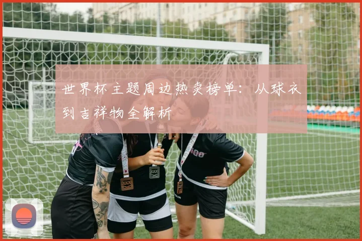 世界杯主题周边热卖榜单:从球衣到吉祥物全解析