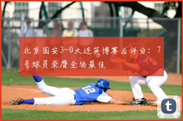 北京国安3-0大连英博赛后评分：7号球员荣膺全场最佳