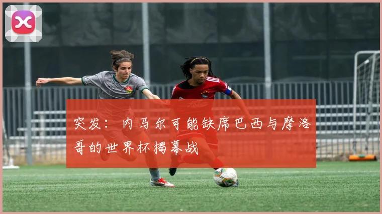 突发:内马尔可能缺席巴西与摩洛哥的世界杯揭幕战