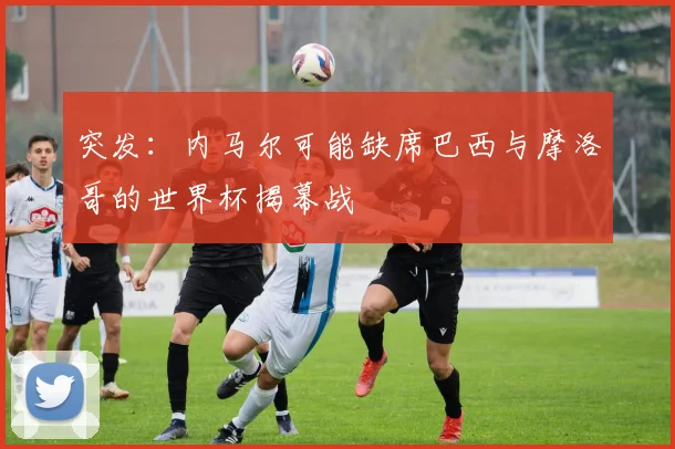 突发:内马尔可能缺席巴西与摩洛哥的世界杯揭幕战