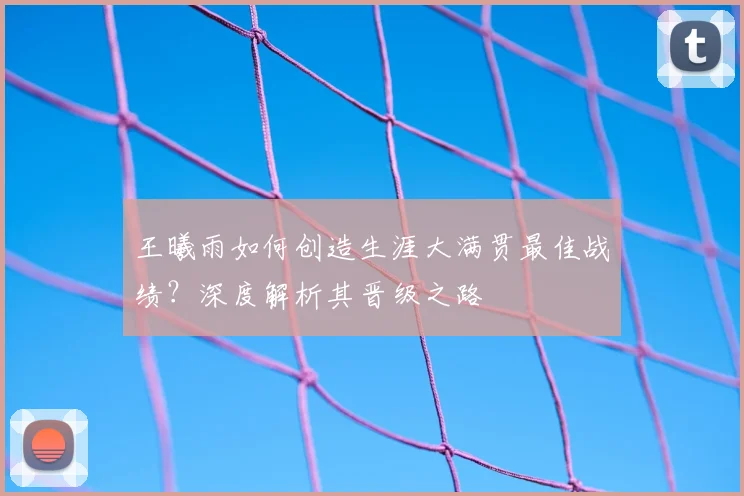 王曦雨如何创造生涯大满贯最佳战绩？深度解析其晋级之路