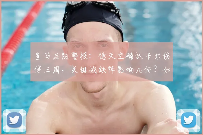 皇马后防警报:德天空确认卡尔伤停三周,关键战缺阵影响几何?如何调整阵容应对危机?
