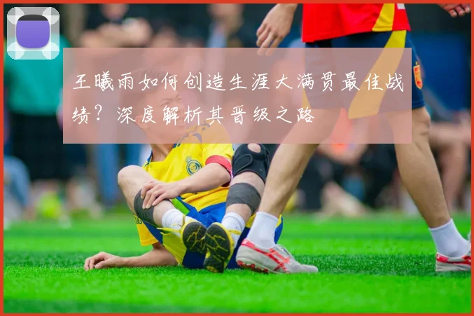 王曦雨如何创造生涯大满贯最佳战绩？深度解析其晋级之路