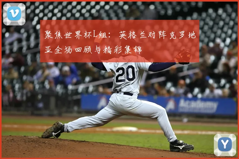 聚焦世界杯L组：英格兰对阵克罗地亚全场回顾与精彩集锦