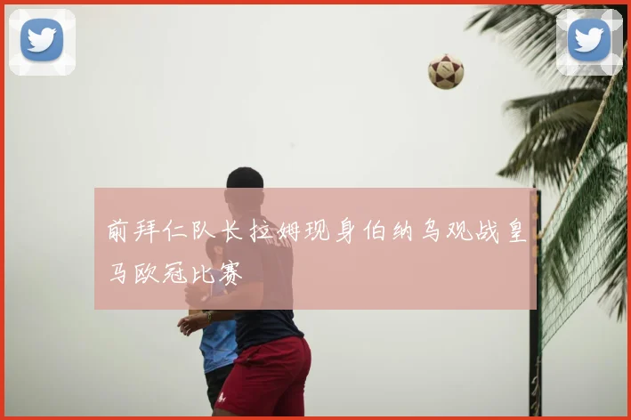 前拜仁队长拉姆现身伯纳乌观战皇马欧冠比赛