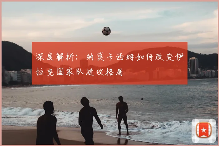 深度解析：纳莫卡西姆如何改变伊拉克国家队进攻格局