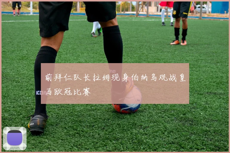 前拜仁队长拉姆现身伯纳乌观战皇马欧冠比赛