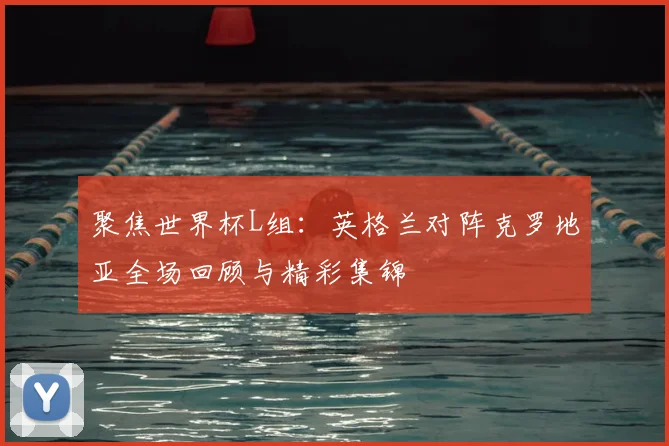聚焦世界杯L组：英格兰对阵克罗地亚全场回顾与精彩集锦