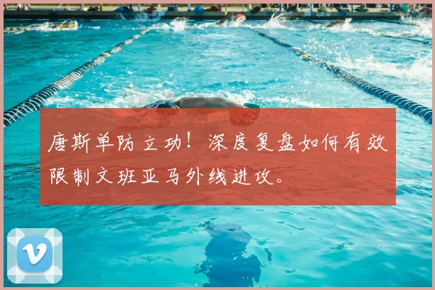 唐斯单防立功!深度复盘如何有效限制文班亚马外线进攻。