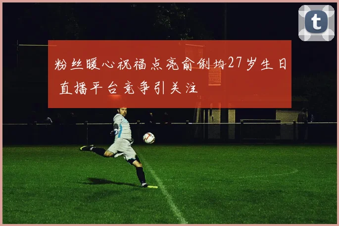 粉丝暖心祝福点亮俞俐均27岁生日 直播平台竞争引关注