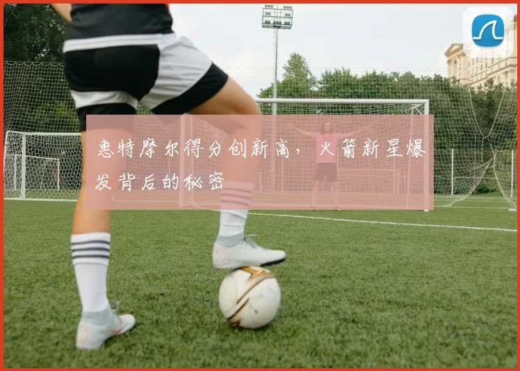 惠特摩尔得分创新高，火箭新星爆发背后的秘密